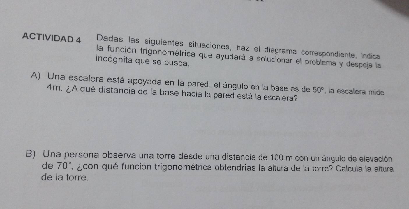 ACTIVIDAD 4 Dadas las siguientes situaciones, haz el diagrama correspondiente, indica 
la función trigonométrica que ayudará a solucionar el problema y despeja la 
incógnita que se busca. 
A) Una escalera está apoyada en la pared, el ángulo en la base es de 50° , la escalera mide
4m. ¿A qué distancia de la base hacia la pared está la escalera? 
B) Una persona observa una torre desde una distancia de 100 m con un ángulo de elevación 
de 70° , acon qué función trigonométrica obtendrías la altura de la torre? Calcula la altura 
de la torre.