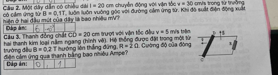 Một dây dẫn có chiều dài I=20cm chuyễn động với vận tốc v=30cm/s trong từ trường 
có cảm ứng từ B=0, 1T 7, luôn luôn vuông góc với đường cảm ứng từ. Khi đó suất điện động xuất 
hiện ở hai đầu mút của dây là bao nhiêu mV? 
Đáp án: 
Câu 3. Thanh đồng chất CD=20cm trượt với vận tốc đều v=5 m/s trên 
hai thanh kim loại nằm ngang (hình vẽ). Hệ thống được đặt trong một từ 
trường đều B=0,2T hướng lên thẳng đứng, R=2Omega. Cường độ của đòng 
điện cảm ứng qua thanh bằng bao nhiêu Ampe? 
Đáp án: