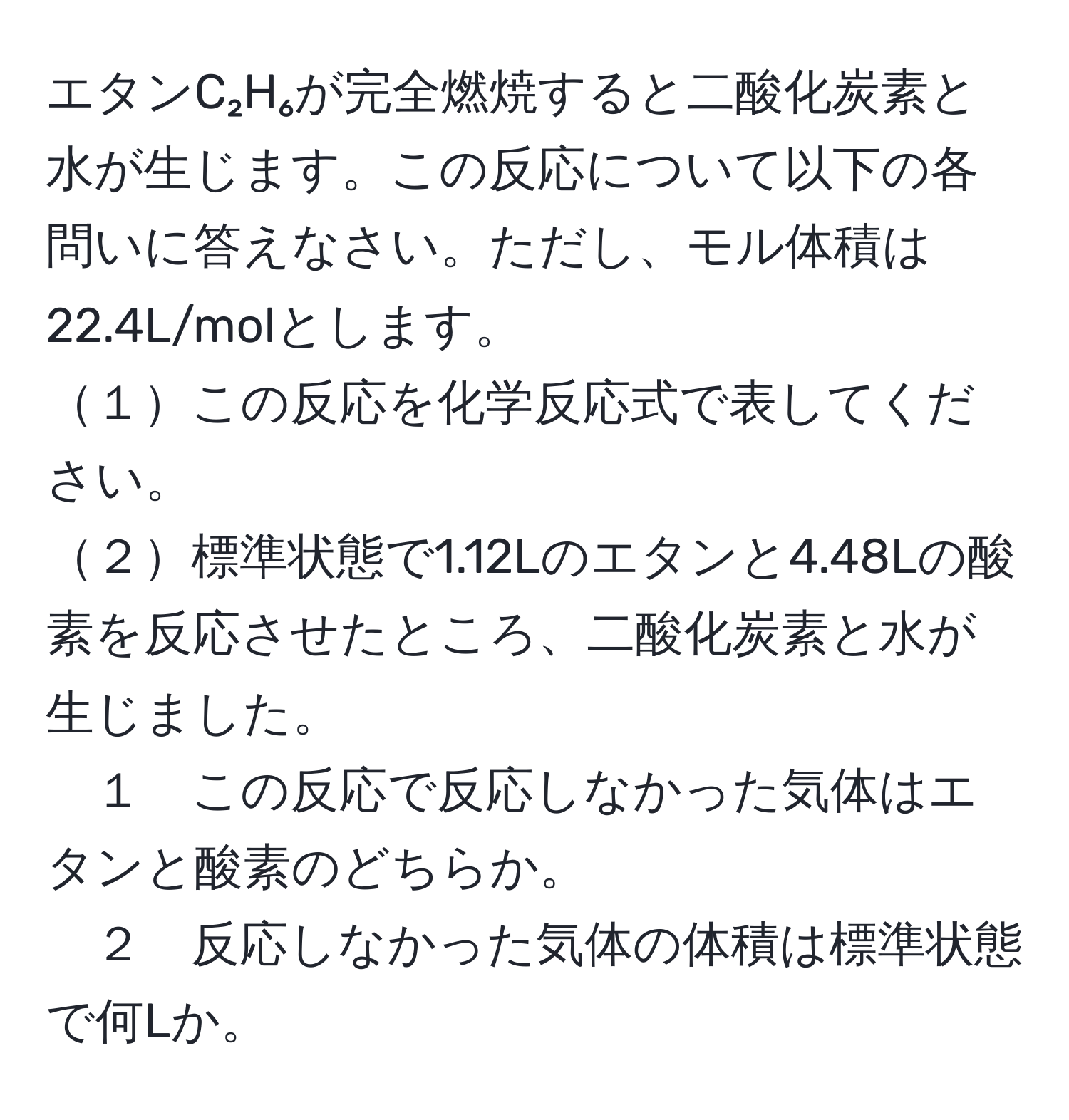 エタンC₂H₆が完全燃焼すると二酸化炭素と水が生じます。この反応について以下の各問いに答えなさい。ただし、モル体積は22.4L/molとします。
１この反応を化学反応式で表してください。
２標準状態で1.12Lのエタンと4.48Lの酸素を反応させたところ、二酸化炭素と水が生じました。
１　この反応で反応しなかった気体はエタンと酸素のどちらか。
２　反応しなかった気体の体積は標準状態で何Lか。