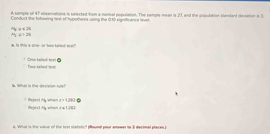 A sample of 47 observations is selected from a normal population. The sample mean is 27, and the population standard deviation is 3.
Conduct the following test of hypothesis using the 0, 10 significance level.
H_0:mu ≤ 26
H_1:mu >26
a. Is this a one- or two-tailed test?
One-tailed test
Two-tailed test
b. What is the decision rule?
Reject H_8 when z>1.282
Reject H_0 when z≤ 1.282
c. What is the value of the test statistic? (Round your answer to 2 decimal places.)