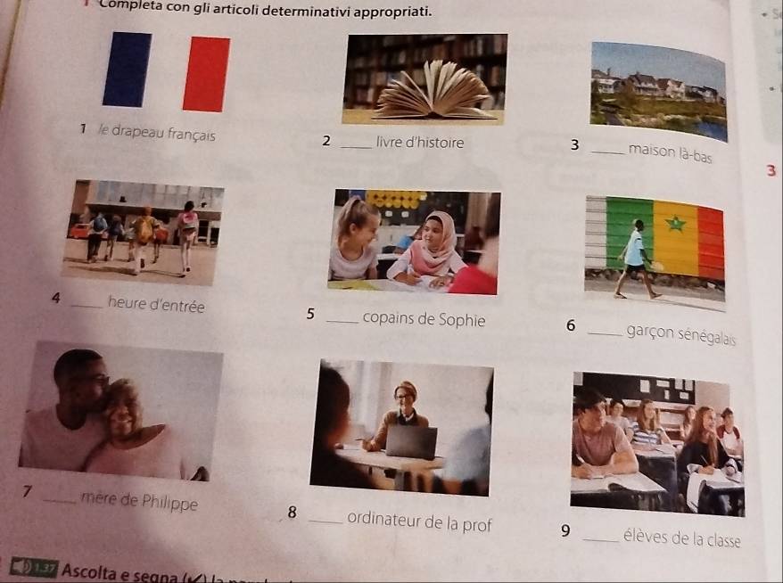 Completa con gli articoli determinativi appropriati. 
1 
1 /e drapeau français 
2 _livre d'histoire 3 maison là-bas 
3 
4 _heure d'entrée 5 _copains de Sophie 6 _garçon sénégalais 
7 mère de Philippe 8 _ordinateur de la prof 9 _élèves de la classe 
Dsa Ascolta e segna