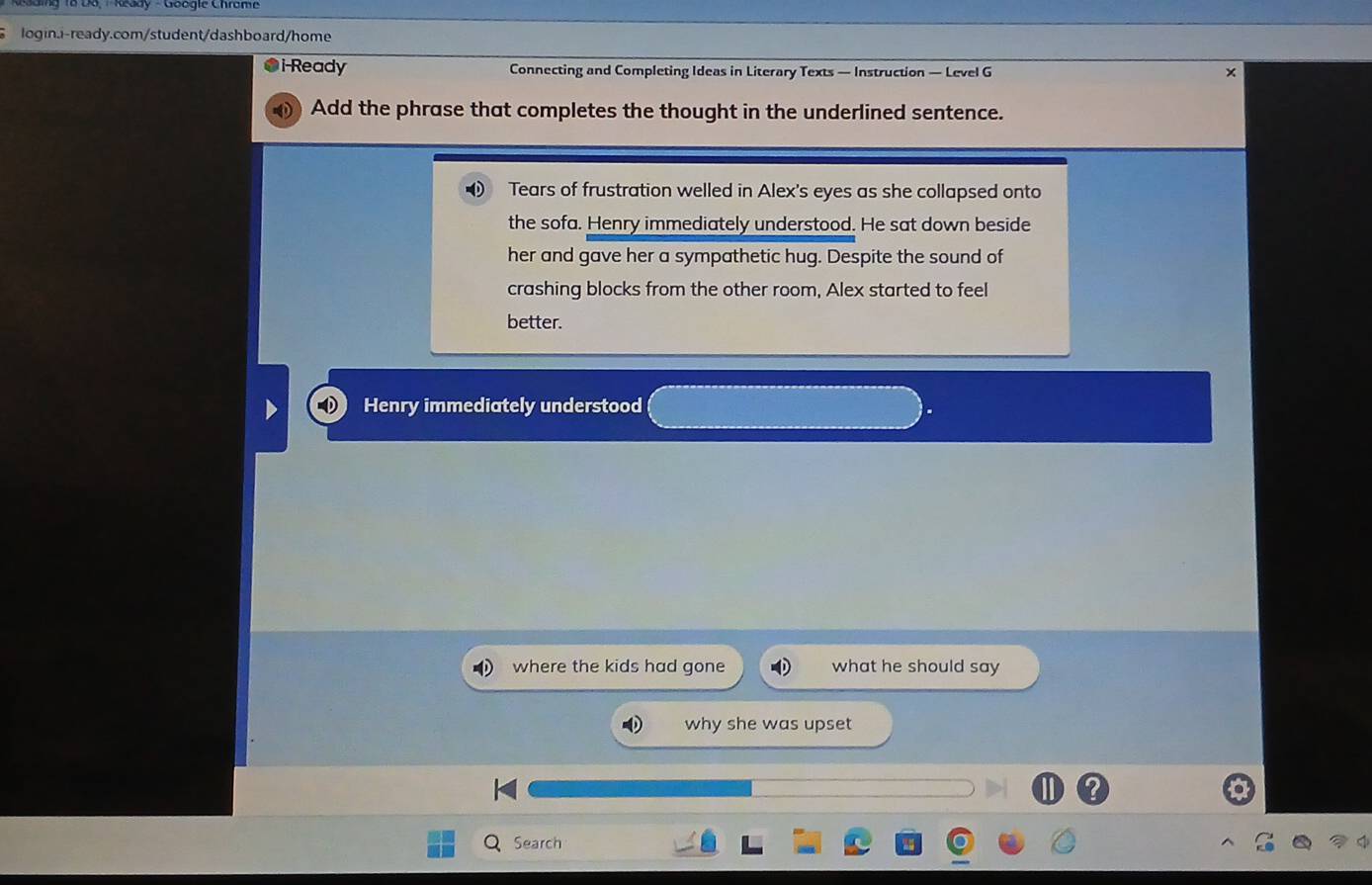 i-Ready Connecting and Completing Ideas in Literary Texts — Instruction — Level G 
Add the phrase that completes the thought in the underlined sentence. 
Tears of frustration welled in Alex's eyes as she collapsed onto 
the sofa. Henry immediately understood. He sat down beside 
her and gave her a sympathetic hug. Despite the sound of 
crashing blocks from the other room, Alex started to feel 
better. 
Henry immediately understood 
where the kids had gone what he should say 
why she was upset 
Search