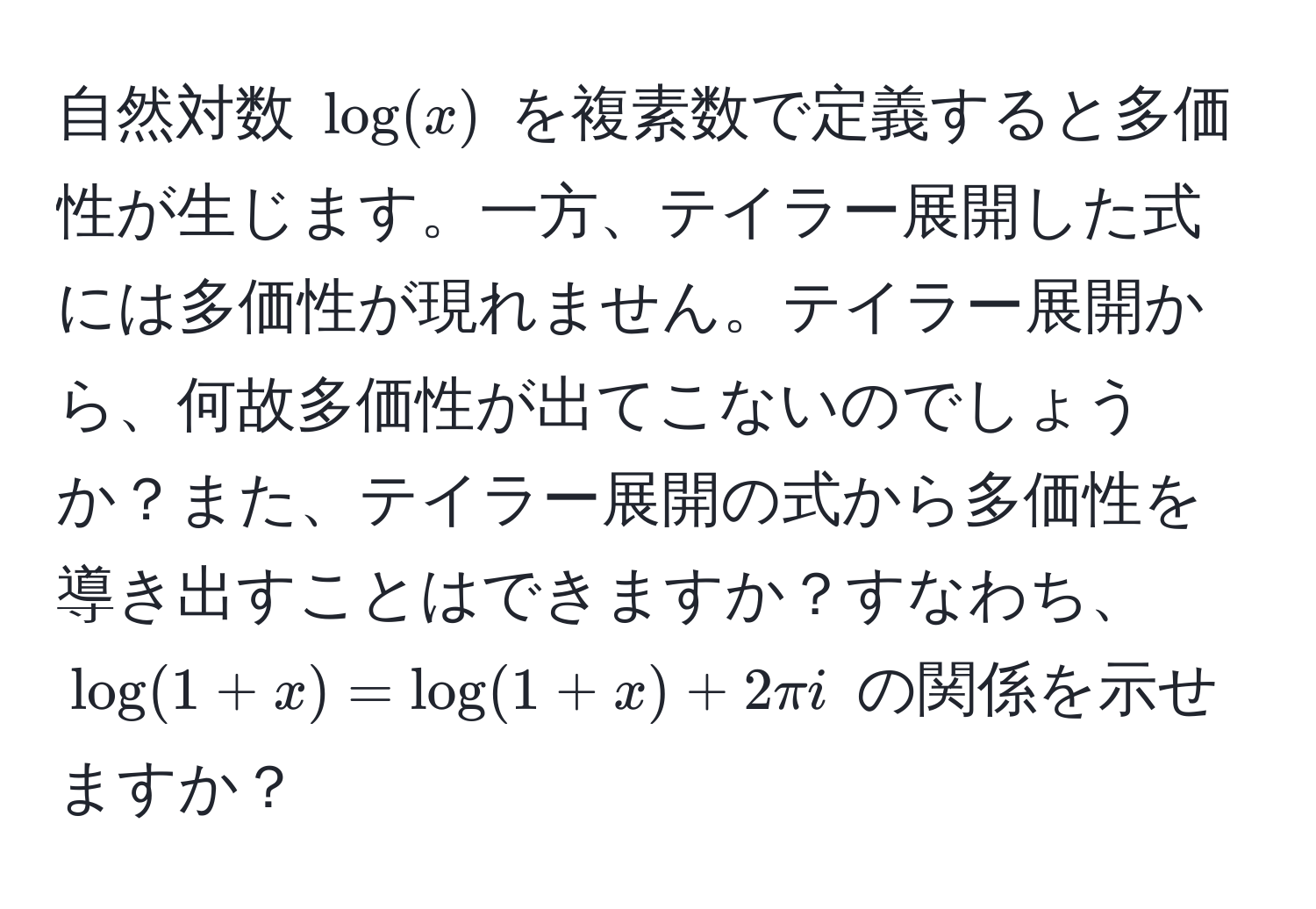 自然対数 $log(x)$ を複素数で定義すると多価性が生じます。一方、テイラー展開した式には多価性が現れません。テイラー展開から、何故多価性が出てこないのでしょうか？また、テイラー展開の式から多価性を導き出すことはできますか？すなわち、$log(1+x) = log(1+x) + 2π i$ の関係を示せますか？