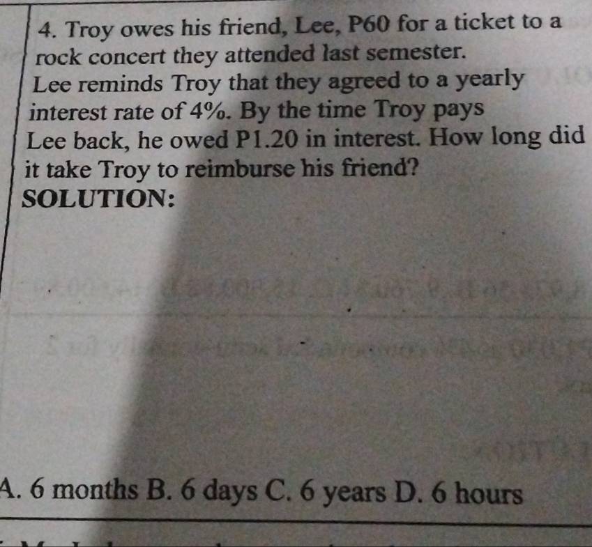 Troy owes his friend, Lee, P60 for a ticket to a
rock concert they attended last semester.
Lee reminds Troy that they agreed to a yearly
interest rate of 4%. By the time Troy pays
Lee back, he owed P1.20 in interest. How long did
it take Troy to reimburse his friend?
SOLUTION:
A. 6 months B. 6 days C. 6 years D. 6 hours