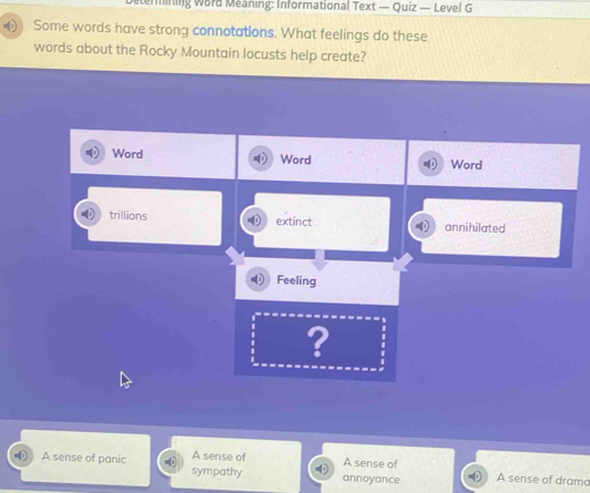 ermining Word Meaning: Informational Text — Quiz — Level G
Some words have strong connotations. What feelings do these
words about the Rocky Mountain locusts help create?
Word Word Word
trillions extinct annihilated
Feeling
?
A sense of A sense of
A sense of panic sympathy annoyance A sense of drama