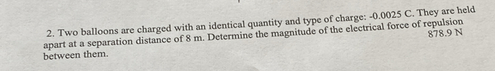Two balloons are charged with an identical quantity and type of charge: -0.0025 C. They are held 
apart at a separation distance of 8 m. Determine the magnitude of the electrical force of repulsion 878.9 N
between them.