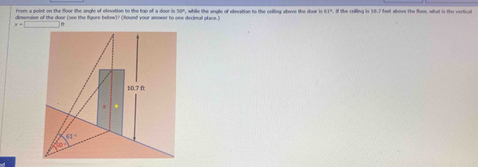 From a point on the floor the angle of elevation to the top of a door is 50°
dimension of the door (see the figure below)? (Round your answer to one decimal place.) , while the angle of elevation to the ceiling above the door is 61°. If the ceiling is 10.7 feet above the floor, what is the vertical
x=□ ft