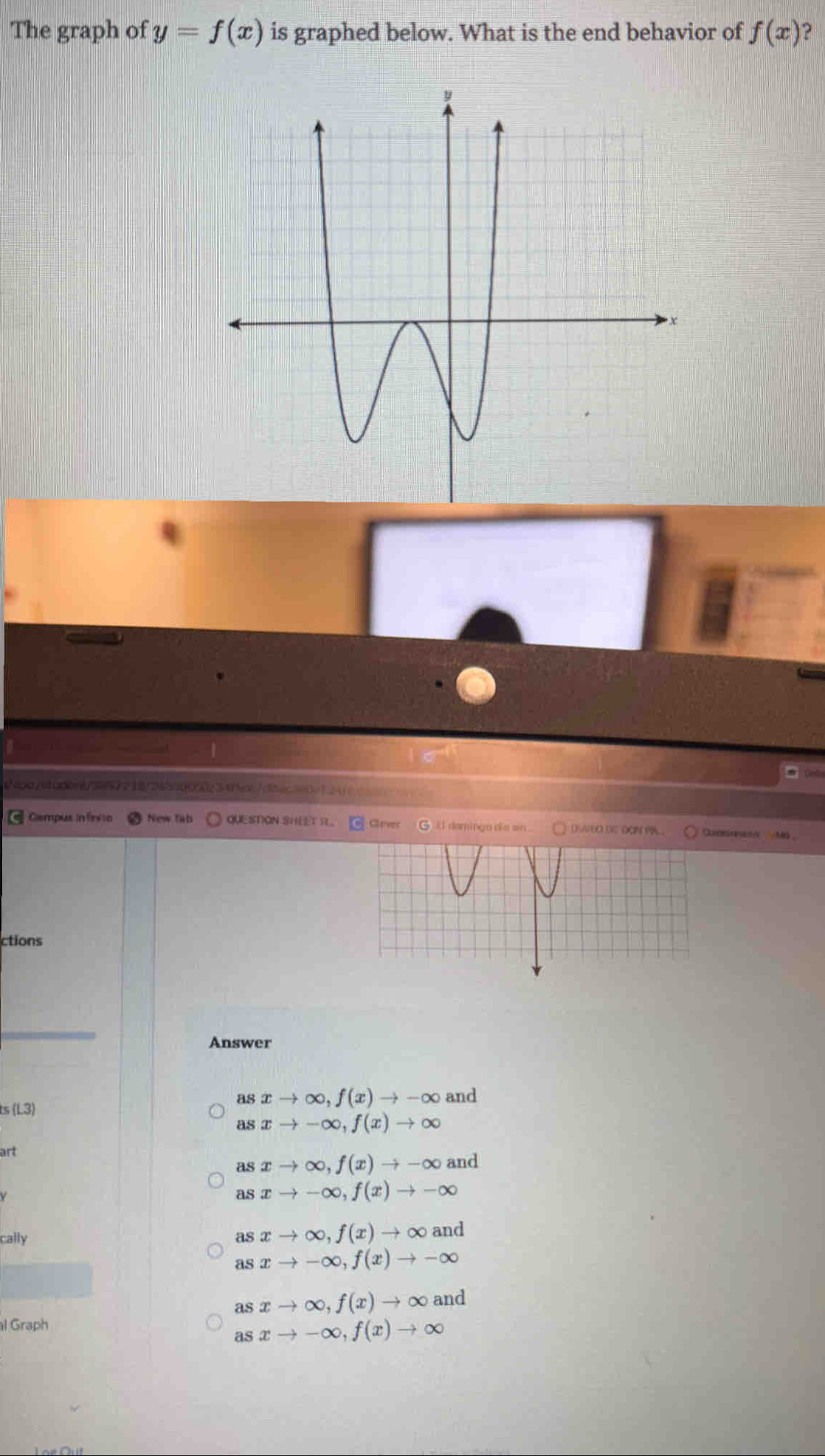 The graph of y=f(x) is graphed below. What is the end behavior of f(x) ?
Veps/tudonb3957218/265a00507345cc7d2ec3a0e124_
Campus infínito New fab QUESTION SHEET R Clover daming a dia sn DAEO DE ĐON P Cuessionam Mã 
ctions
Answer
ts (L3)
as xto ∈fty , f(x)to -∈fty and
as xto -∈fty , f(x)to ∈fty
art
as xto ∈fty , f(x)to -∈fty and
xto -∈fty , f(x)to -∈fty
cally as xto ∈fty , f(x)to ∈fty and
as xto -∈fty , f(x)to -∈fty
as xto ∈fty , f(x)to ∈fty and
l Graph
as xto -∈fty , f(x)to ∈fty