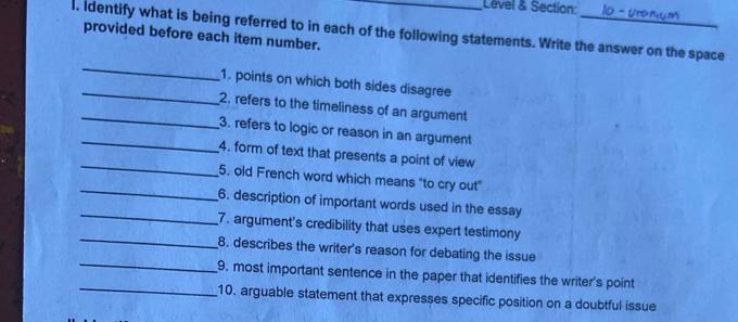 Level & Section: 
l. identify what is being referred to in each of the following statements. Write the answer on the space 
provided before each item number. 
_ 
_1. points on which both sides disagree 
_2. refers to the timeliness of an argument 
_ 
3. refers to logic or reason in an argument 
_ 
4. form of text that presents a point of view 
_ 
5., old French word which means "to cry out" 
_ 
6. description of important words used in the essay 
_ 
7. argument's credibility that uses expert testimony 
_ 
8. describes the writer's reason for debating the issue 
_ 
9. most important sentence in the paper that identifies the writer's point 
10. arguable statement that expresses specific position on a doubtful issue