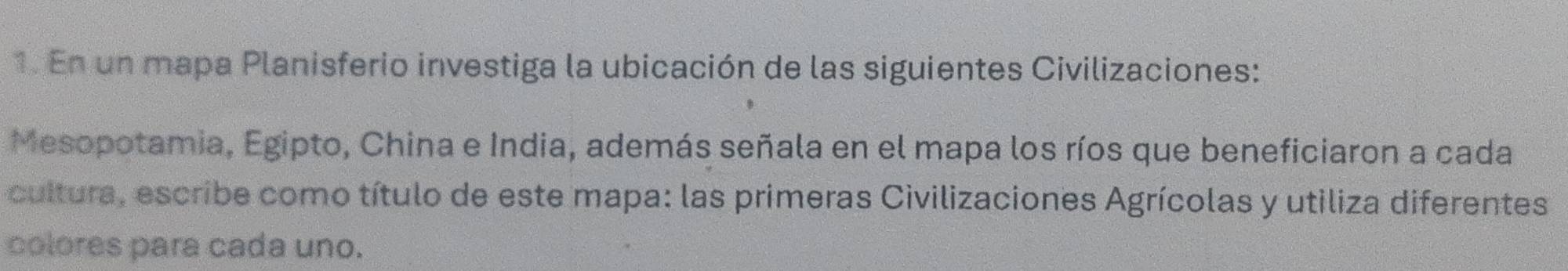 En un mapa Planisferio investiga la ubicación de las siguientes Civilizaciones: 
Mesopotamia, Egipto, China e India, además señala en el mapa los ríos que beneficiaron a cada 
cultura, escribe como título de este mapa: las primeras Civilizaciones Agrícolas y utiliza diferentes 
colores para cada uno.