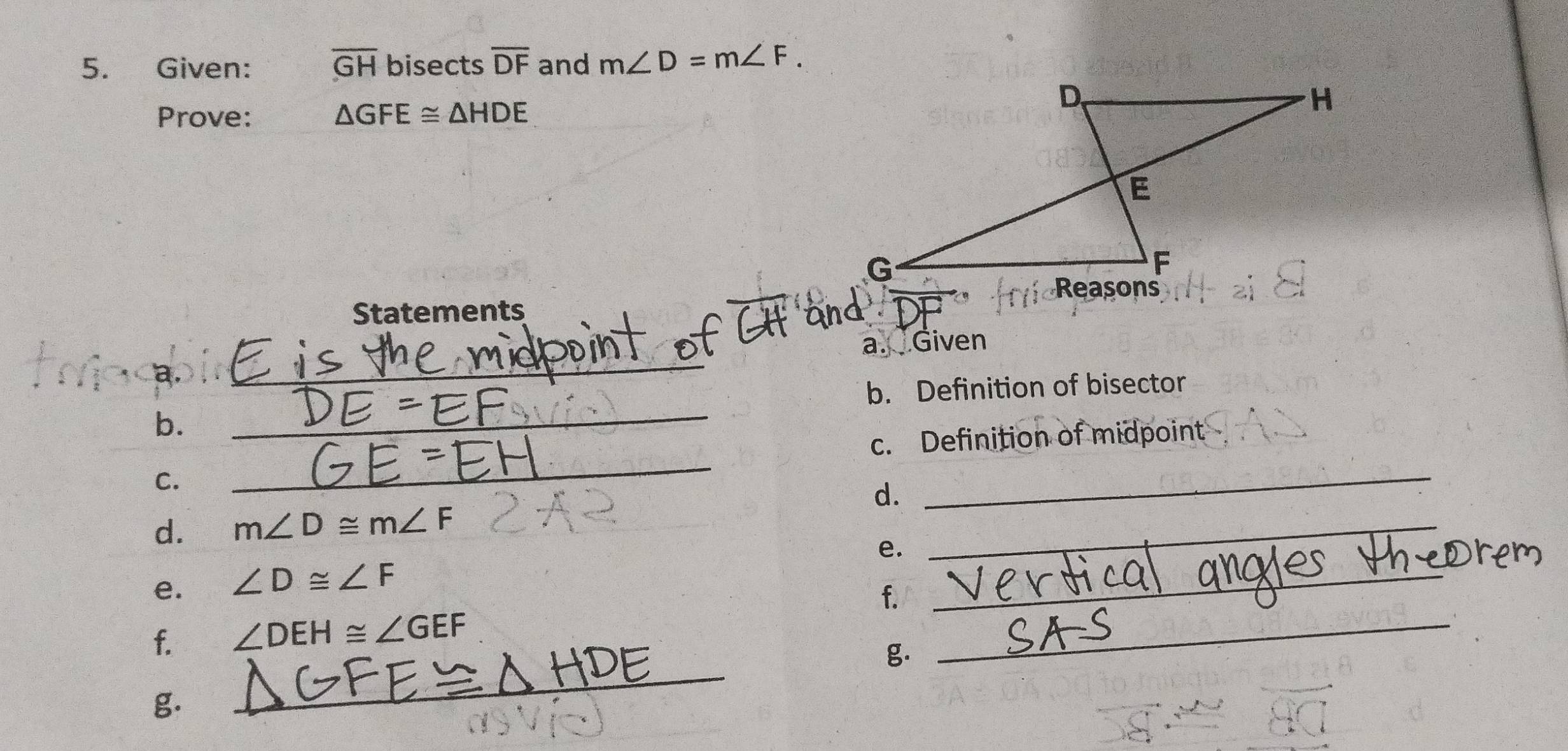 Given: overline GH bisects overline DF and m∠ D=m∠ F. 
Prove: △ GFE≌ △ HDE
Statements _ 
_ 
a. Given 
a. 
b. Definition of bisector 
b. 
_ 
c. Definition of midpoint 
C. 
_ 
d. 
_ 
d. m∠ D≌ m∠ F
e. 
_ 
_ 
e. ∠ D≌ ∠ F
f. 
_ 
_ 
f. ∠ DEH≌ ∠ GEF
g. 
g.