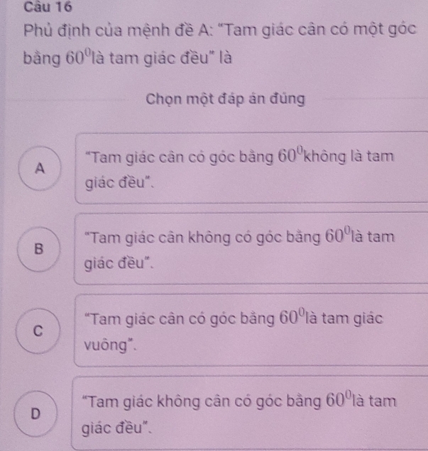 Phủ định của mệnh đề A: “Tam giác cân có một góc
bằng 60° là tam giác đều" là
Chọn một đáp án đúng
A "Tam giác cân có góc bằng 60° không là tam
giác đều".
B "Tam giác cân không có góc bằng 60° là tam
giác đều".
"Tam giác cân có góc bằng 60° là tam giác
C
vuông".
D "Tam giác không cân có góc bằng 60° là tam
giác đều".