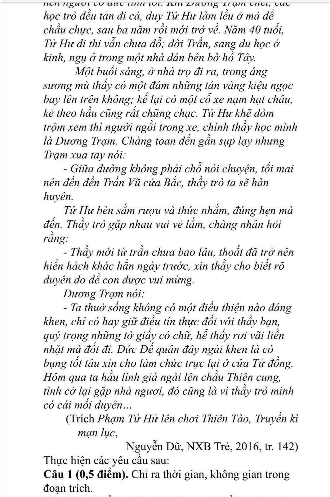 học trò đều tản đi cả, duy Tử Hư làm lều ở mả để
chầu chực, sau ba năm rồi mới trở về. Năm 40 tuổi,
Tử Hư đi thi vẫn chưa đỗ; đời Trần, sang du học ở
kinh, ngụ ở trong một nhà dân bên bờ hồ Tây.
Một buổi sáng, ở nhà trọ đi ra, trong áng
sương mù thấy có một đám những tán vàng kiệu ngọc
bay lên trên không; kế lại có một cỗ xe nạm hạt châu,
kẻ theo hầu cũng rất chững chạc. Tử Hư khẽ dòm
trộm xem thì người ngồi trong xe, chính thầy học mình
là Dương Trạm. Chàng toan đến gần sụp lạy nhưng
Trạm xua tay nói:
- Giữa đường không phải chỗ nói chuyện, tối mai
nên đến đền Trấn Vũ cửa Bắc, thầy trò ta sẽ hàn
huyên.
Tử Hư bèn sắm rượu và thức nhắm, đúng hẹn mà
đến. Thầy trò gặp nhau vui vẻ lắm, chàng nhân hỏi
rằng:
- Thầy mới từ trần chưa bao lâu, thoắt đã trở nên
hiển hách khác hắn ngày trước, xin thầy cho biết rõ
duyên do để con được vui mừng.
Dương Trạm nói:
- Ta thuở sống không có một điều thiện nào đáng
khen, chỉ có hay giữ điều tín thực đối với thầy bạn,
quý trọng những tờ giấy có chữ, hễ thấy rơi vãi liền
nhặt mà đốt đi. Đức Đế quân đây ngài khen là có
bụng tốt tâu xin cho làm chức trực lại ở cửa Tử đồng.
Hôm qua ta hầu lính giá ngài lên chầu Thiên cung,
tình cờ lại gặp nhà ngươi, đó cũng là vì thầy trò mình
có cái mối duyên...
(Trích Phạm Tử Hử lên chơi Thiên Tào, Truyền kì
mạn lục,
Nguyễn Dữ, NXB Trẻ, 2016, tr. 142)
Thực hiện các yêu cầu sau:
Câu 1 (0,5 điểm). Chỉ ra thời gian, không gian trong
đoạn trích.