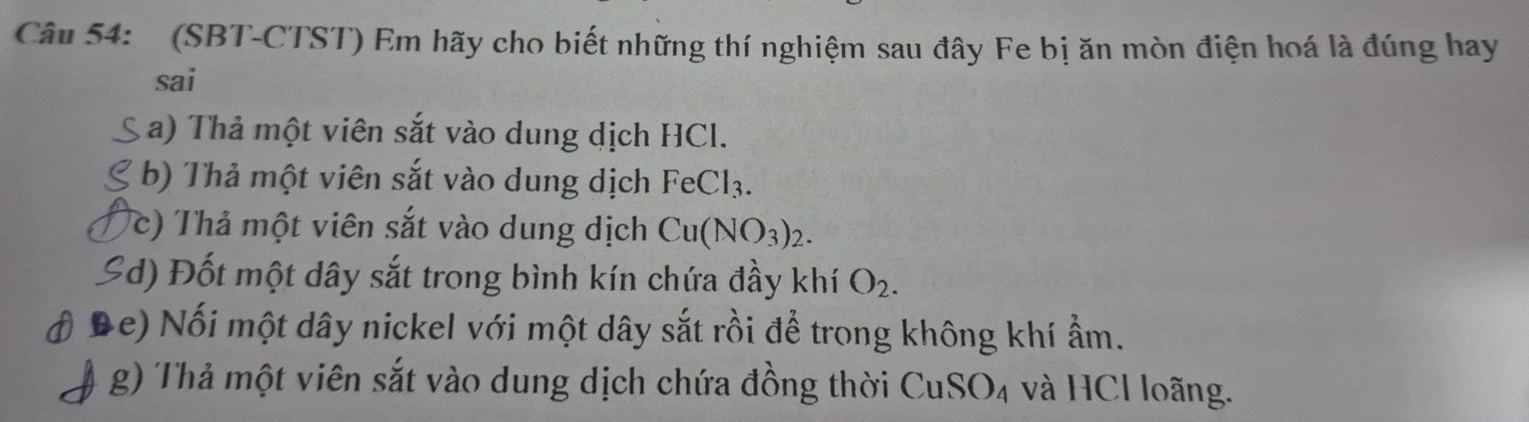 (SBT-CTST) Em hãy cho biết những thí nghiệm sau đây Fe bị ăn mòn điện hoá là đúng hay 
sai 
a) Thả một viên sắt vào dung dịch HCl. 
b) Thả một viên sắt vào dung dịch FeCl_3. 
(c) Thả một viên sắt vào dung dịch Cu(NO_3)_2. 
Ed) Đốt một dây sắt trong bình kín chứa đầy khí O_2. 
De) Nối một dây nickel với một dây sắt rồi để trong không khí ẩm. 
g) Thả một viên sắt vào dung dịch chứa đồng thời CuSO_4 và HCl loãng.