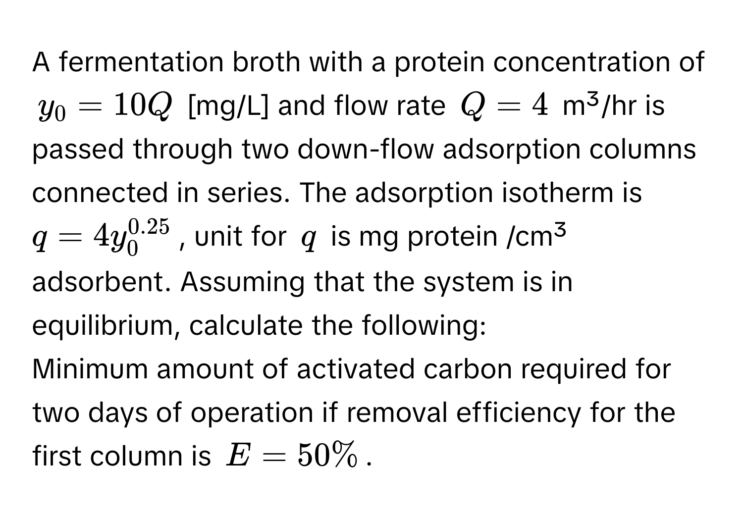 A fermentation broth with a protein concentration of $y_0 = 10Q$ [mg/L] and flow rate $Q = 4$ m³/hr is passed through two down-flow adsorption columns connected in series. The adsorption isotherm is $q = 4y_0^(0.25)$, unit for $q$ is mg protein /cm³ adsorbent. Assuming that the system is in equilibrium, calculate the following:

Minimum amount of activated carbon required for two days of operation if removal efficiency for the first column is $E = 50%$.