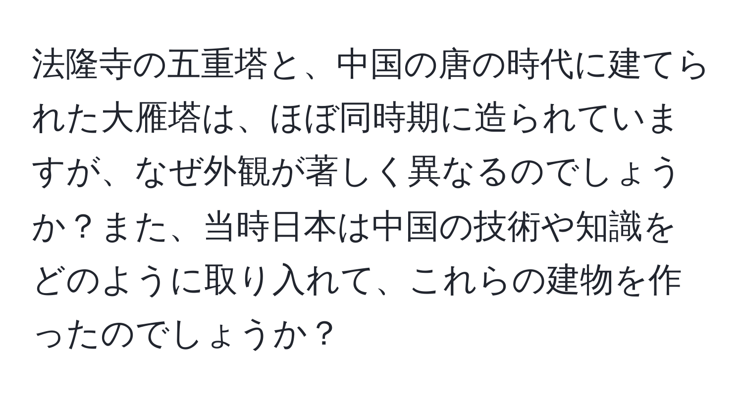 法隆寺の五重塔と、中国の唐の時代に建てられた大雁塔は、ほぼ同時期に造られていますが、なぜ外観が著しく異なるのでしょうか？また、当時日本は中国の技術や知識をどのように取り入れて、これらの建物を作ったのでしょうか？