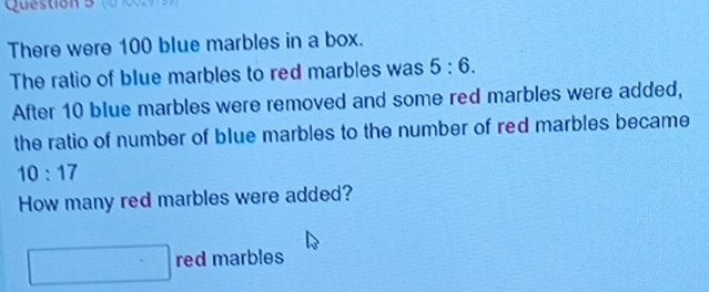 There were 100 blue marbles in a box. 
The ratio of blue marbles to red marbles was 5:6. 
After 10 blue marbles were removed and some red marbles were added, 
the ratio of number of blue marbles to the number of red marbles became
10:17
How many red marbles were added? 
red marbles