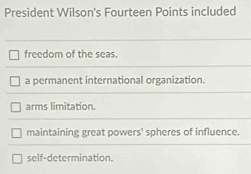 President Wilson's Fourteen Points included
freedom of the seas.
a permanent international organization.
arms limitation.
maintaining great powers' spheres of influence.
self-determination.