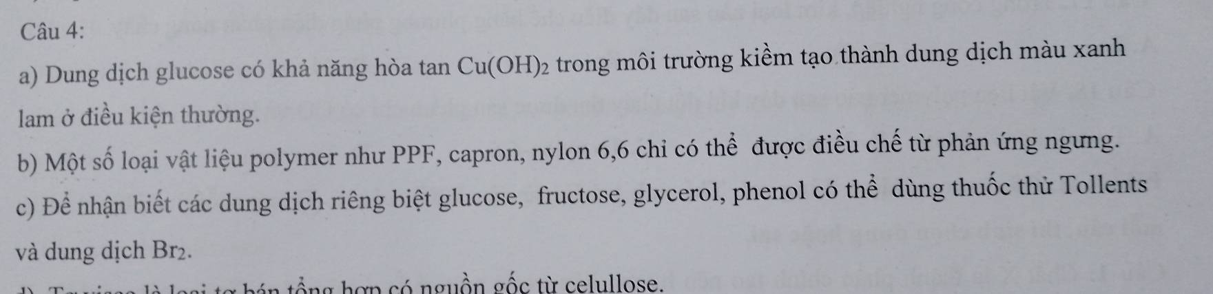 Dung dịch glucose có khả năng hòa tan Cu(OH)_2 trong môi trường kiềm tạo thành dung dịch màu xanh 
am ở điều kiện thường. 
b) Một số loại vật liệu polymer như PPF, capron, nylon 6, 6 chi có thể được điều chế từ phản ứng ngưng. 
c) Để nhận biết các dung dịch riêng biệt glucose, fructose, glycerol, phenol có thể dùng thuốc thử Tollents 
và dung dịch Br₂. 
t án tổ ng hợp có nguồn gốc từ celullose.