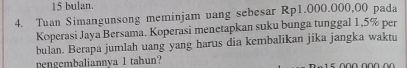 bulan. 
4. Tuan Simangunsong meminjam uang sebesar Rp1.000.000,00 pada 
Koperasi Jaya Bersama. Koperasi menetapkan suku bunga tunggal 1,5% per 
bulan. Berapa jumlah uang yang harus dia kembalikan jika jangka waktu 
pengembaliannya 1 tahun?
