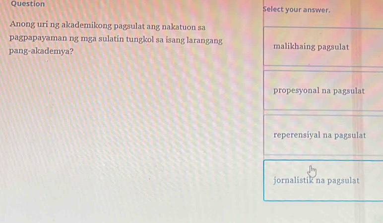 Question Select your answer.
Anong uri ng akademikong pagsulat ang nakatuon sa
pagpapayaman ng mga sulatin tungkol sa isang larangang malikhaing pagsulat
pang-akademya?
propesyonal na pagsulat
reperensiyal na pagsulat
jornalistik na pagsulat