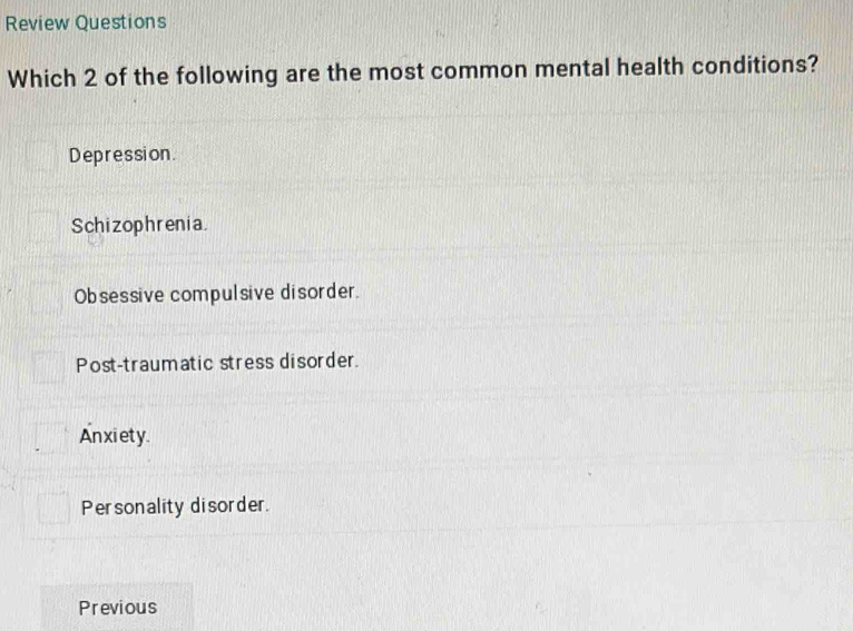 Review Questions
Which 2 of the following are the most common mental health conditions?
Depression.
Schizophrenia.
Obsessive compulsive disorder.
Post-traumatic stress disorder.
An xi ety.
Personality disorder.
Previous