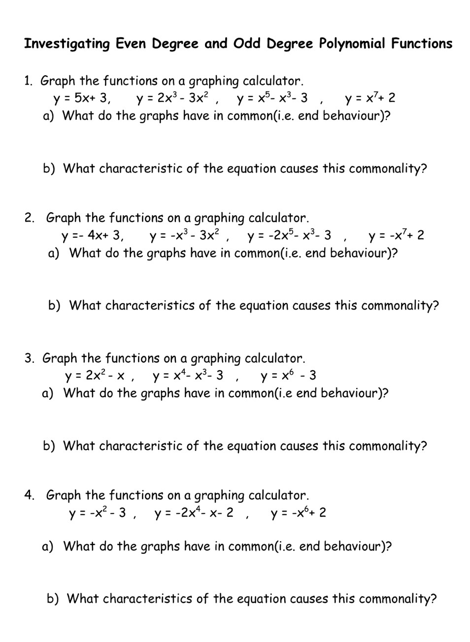 Investigating Even Degree and Odd Degree Polynomial Functions 
1. Graph the functions on a graphing calculator.
y=5x+3, y=2x^3-3x^2, y=x^5-x^3-3, y=x^7+2
a) What do the graphs have in common(i.e. end behaviour)? 
b) What characteristic of the equation causes this commonality? 
2. Graph the functions on a graphing calculator.
y=-4x+3, y=-x^3-3x^2, y=-2x^5-x^3-3, y=-x^7+2
a) What do the graphs have in common(i.e. end behaviour)? 
b) What characteristics of the equation causes this commonality? 
3. Graph the functions on a graphing calculator.
y=2x^2-x, y=x^4-x^3-3, y=x^6-3
a) What do the graphs have in common(i.e end behaviour)? 
b) What characteristic of the equation causes this commonality? 
4. Graph the functions on a graphing calculator.
y=-x^2-3, y=-2x^4-x-2, y=-x^6+2
a) What do the graphs have in common(i.e. end behaviour)? 
b) What characteristics of the equation causes this commonality?