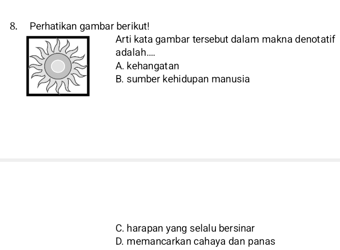 Perhatikan gambar berikut!
Arti kata gambar tersebut dalam makna denotatif
adalah....
A. kehangatan
B. sumber kehidupan manusia
C. harapan yang selalu bersinar
D. memancarkan cahaya dan panas