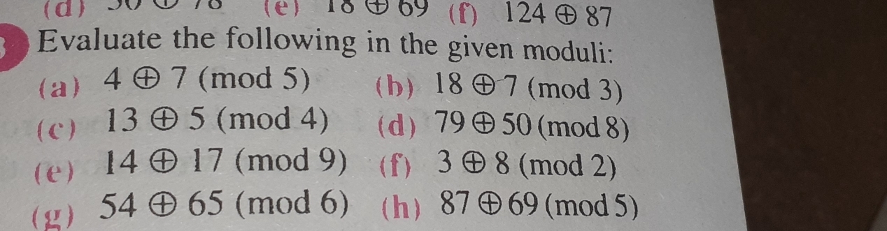 d 90 ① 78 (e) 18③69 (f) 124 ⊕ 87
Evaluate the following in the given moduli: 
(a) 4⊕ 7 (mod 5) (h) 18 ⊕7 (mod 3) 
(c) 13⊕ 5 (mod 4) (d) 79 ⊕ 50 (mod 8) 
(e) ) 14 ⊕17 (mod 9) (f) 3 ⊕ 8 (mod 2) 
(g) 54 ⊕65 (mod 6) (h 87⊕69 (mod 5)