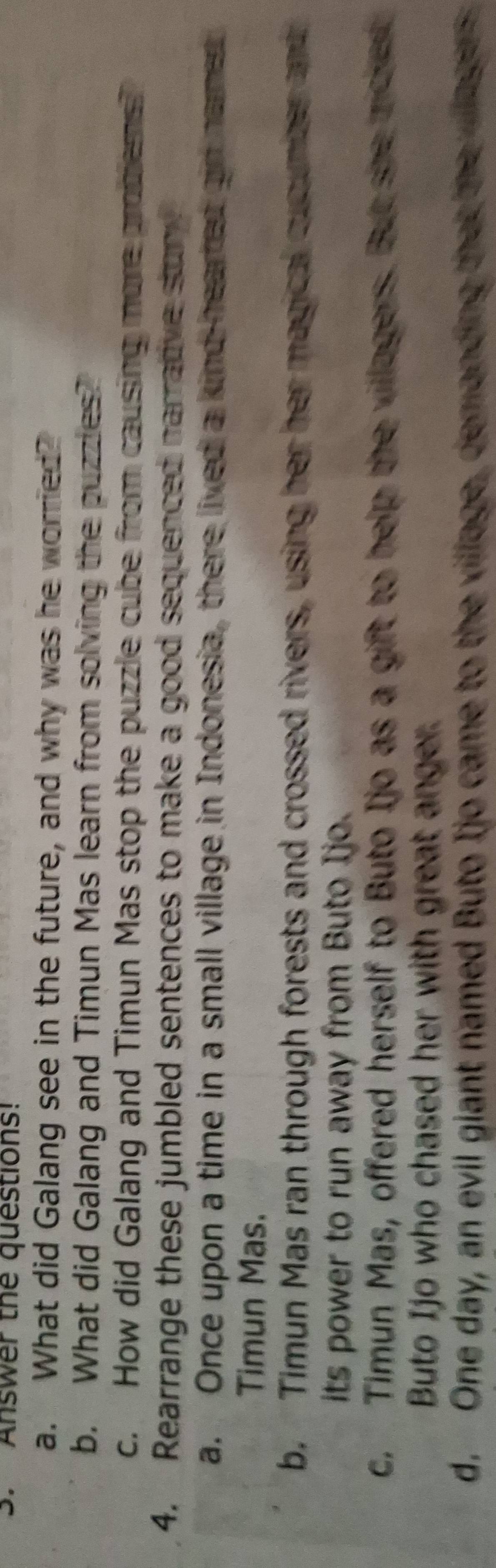 Answer the questions!
a. What did Galang see in the future, and why was he worried?
b. What did Galang and Timun Mas learn from solving the puzzles?
c. How did Galang and Timun Mas stop the puzzle cube from causing more promems?
4. Rearrange these jumbled sentences to make a good sequenced narradve stur
a. Once upon a time in a small village in Indonesia, there lived a kind-hearted gin named
Timun Mas.
b. Timun Mas ran through forests and crossed rivers, using her her magical cuounber and
its power to run away from Buto Ijo.
c. Timun Mas, offered herself to Buto Ijo as a gift to help the villagers. But she ricker
Buto Ijo who chased her with great anger.
d. One day, an evil giant named Buto Ijo came to the village, demanding that the willagers