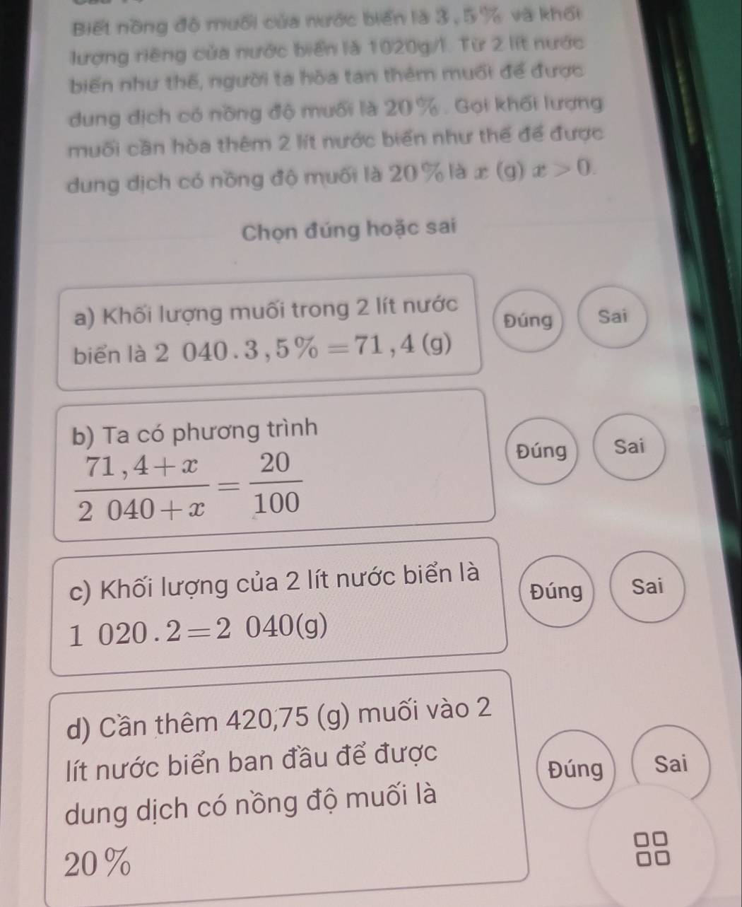 Biết nồng độ mưối của nước biển là 3, 5% và khối
lượng riêng của nước biển là 1020g/l. Từ 2 lít nước
biến như thế, người ta hòa tan thêm muối để được
dung dịch có nồng độ muối là 20 %. Gọi khối lượng
muối cần hòa thêm 2 lít nước biển như thể để được
dung dịch có nồng độ muối là 20 % là x (g) x>0. 
Chọn đúng hoặc sai
a) Khối lượng muối trong 2 lít nước Sai
Đúng
biển là 2040.3,5% =71,4(g)
b) Ta có phương trình
 (71,4+x)/2040+x = 20/100 
Đúng Sai
c) Khối lượng của 2 lít nước biển là
Đúng Sai
1020.2=2040(g)
d) Cần thêm 420,75 (g) muối vào 2
lít nước biển ban đầu để được
Đúng Sai
dung dịch có nồng độ muối là
20%