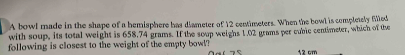 A bowl made in the shape of a hemisphere has diameter of 12 centimeters. When the bowl is completely filled 
with soup, its total weight is 658.74 grams. If the soup weighs 1.02 grams per cubic centimeter, which of the 
following is closest to the weight of the empty bowl?
12 cm