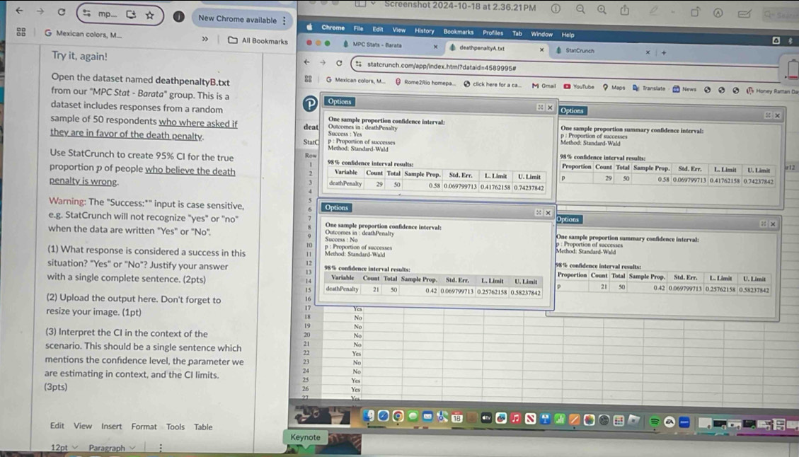 Screenshot 2024-10-18 at 2.36.21PM Sear
New Chrome available § Chrome File Edit View History Bookmarks Profiles Tab Window Help
G Mexican colors, M... All Bookmarks  MPC Stats - Barata deathpenaltyA. t x ×  StatCrunch
Try it, again! = statcrunch.com/app/index.html?dataid=4589995#
Open the dataset named deathpenaltyB.txt G Mexican colors, M...  Rome2Rio homepa... ● click here for a ca.... M Gmail O YouTube Maps Translate  Honey Rattan Da
from our "MPC Stat - Barata" group. This is a Options
:: × Option
dataset includes responses from a random One sample proportion confidence interval:
x ×
sample of 50 respondents who where asked if deat Success : Yes  Outcomes in : deathPenalty One sample proportion summary confidence interval:
p : Proportion of successes
Method: Standard-Wald
they are in favor of the death penalty. StatC Method: Standard-Wald p : Proportion of successes 98% confidence interval results:
Use StatCrunch to create 95% CI for the true Row 198% confidence interval results: Proportion Count Total Sample Prop. L. Limit U. Limit
、
proportion p of people who believe the death 2 Variable Count Total Sample Prop Std, Err. L. Limit U. Limit 29 50 0.58 0.069799713 Std. Err. 0.41762158 0.74237842 ir12
3
penalty is wrong. deathPenalty 29 50 0.58 0.069799713 0.41762158 0.74237842
Warning: The "Success:*" input is case sensitive, Option
x × Options
e.g. StatCrunch will not recognize "yes" or "no" One sample proportion confidence interval:
: x
when the data are written "Yes" or "No". Outcomes in : deathPenalty  p  roportion of saccesses One sample proportion summary confidence interval:
Success : No
10
(1) What response is considered a success in this 11 p : Proportion of successes Method: Standard-Wald Method: Standard-Wald
12
98% confidence interval results:
situation? "Yes" or "No"? Justify your answer 98% confidence interval results: Proportion Count Total Sample Prop. Std. Err. L. Limit U. Limit
Variable Count Total Sample Prop. Std. Err.
with a single complete sentence. (2pts) 14 deathPenalty 2 50 0.42 0.069799713 0.25762158 0.58237842 L. Limit  U. Limit 0.42 0.069799713 0.25762158 0.58237842
1s
21 50
(2) Upload the output here. Don't forget to
17 Yes
resize your image. (1pt) 18 No
19 No
(3) Interpret the CI in the context of the 20 No
21 No
scenario. This should be a single sentence which 22 Yes
mentions the confdence level, the parameter we 23 No
are estimating in context, and the CI limits.
24 No
25 Yes
(3pts)
26 Ycs
a
Edit View Insert Format Tools Table
Keynote
12pt Paragraph