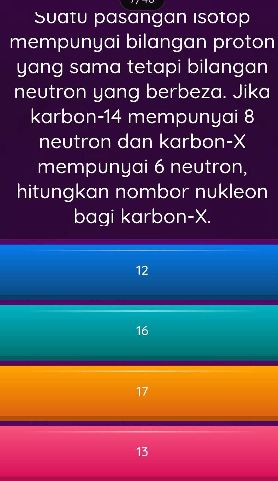 Suatu pasangan ısotop
mempunyai bilangan proton
yang sama tetapi bilangan
neutron yang berbeza. Jika
karbon- 14 mempunyai 8
neutron dan karbon- X
mempunyai 6 neutron,
hitungkan nombor nukleon
bagi karbon- X.
12
16
17
13