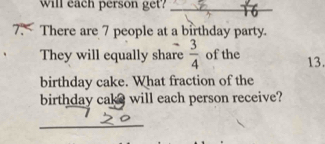 Will each person get?_ 
7. There are 7 people at a birthday party. 
They will equally share  3/4  of the 13. 
birthday cake. What fraction of the 
birthday cake will each person receive? 
_