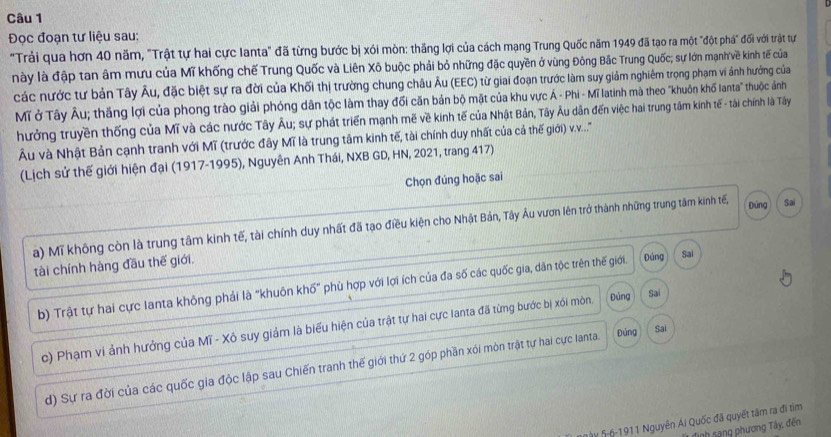 Đọc đoạn tư liệu sau:
"Trải qua hơn 40 năm, "Trật tự hai cực Ianta" đã từng bước bị xói mòn: thắng lợi của cách mạng Trung Quốc năm 1949 đã tạo ra một "đột phá" đối với trật tự
này là đập tan âm mưu của Mĩ khống chế Trung Quốc và Liên Xô buộc phải bỏ những đặc quyền ở vùng Đông Bắc Trung Quốc; sự lớn mạnh'về kinh tế của
các nước tư bản Tây Âu, đặc biệt sự ra đời của Khối thị trường chung châu Âu (EEC) từ giai đoạn trước làm suy giảm nghiêm trọng phạm vi ảnh hướng của
Mĩ ở Tây Âu; thăng lợi của phong trào giải phóng dân tộc làm thay đối căn bản bộ mặt của khu vực Á - Phi - Mĩ latinh mà theo "khuôn khố lanta" thuộc ảánh
hưởng truyền thống của Mĩ và các nước Tây Âu; sự phát triển mạnh mẽ về kinh tế của Nhật Bản, Tây Âu dân đến việc hai trung tâm kinh tế - tài chính là Tây
Âu và Nhật Bản cạnh tranh với Mĩ (trước đây Mĩ là trung tâm kinh tế, tài chính duy nhất của cả thế giới .....''
(Lịch sử thế giới hiện đại (1917-1995), Nguyên Anh Thái, NXB GD, HN, 2021, trang 417)
Chọn đúng hoặc sai
Đứng
a) Mĩ không còn là trung tâm kinh tế, tài chính duy nhất đã tạo điều kiện cho Nhật Bản, Tây Âu vươn lên trở thành những trung tâm kinh tế, Sai
tài chính hàng đầu thế giới.
b) Trật tự hai cực Ianta không phải là "khuôn khố" phù hợp với lợi ích của đa số các quốc gia, dân tộc trên thế giới. Đúng Sai
c) Phạm vi ảnh hưởng của Mĩ - Xô suy giảm là biểu hiện của trật tự hai cực lanta đã từng bước bị xói mòn. Đúng Sai
d) Sự ra đời của các quốc gia độc lập sau Chiến tranh thế giới thứ 2 góp phần xói mòn trật tự hai cực lanta. Đúng Sai
TV 5-6-1911 Nguyên Ái Quốc đã quyết tâm ra đi tìm
Tình sang phương Tây, đến