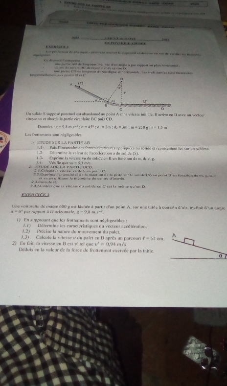 ECPDE PUB EA PARTI AB
                                                
s PG   a  
?“?? _LABCVT Bc NAPTE _202
EXENCICE1  C  e  s  u   a   
enssees Los professeur de physiqué - chine se sonmes le desposint ét desseus en sue de verties les iabiteres
Ce dipositif compreed  ne  parte All de longueur inclinée d'un angle a pas rappont au plan hortrontal  .
un arc de corcle UC de rayon r et de céntre  D  
tangentieflement aux posints B et C. une partie CD de longueur de rectiligne et horizontale. Les trois garies sont raccontées
Un solide S supposé ponctuel est abandonné au point A sans vitesse initiale. Il arrive en B avec un vecteur
vitesse vn et aborde la partie circulaire BC puis CD.
Données :g=9,8ms^(-2);a=45°;d_1=2m;d_2=3m;m=250 e;r=1.5m
Les frottements sont négligeables
1- ETUDE SUR LA PARTIE AB
FI-  Fais l'inventaire des forcen extérieures appliquées au solide et représentent les sur un schéma.
1.2- Détermine la valeur de l'accélération a du solide (S).
1.4- Vérifie que 1.3- Exprime la vitesse vn du solide en B en fonction de α, dé et g.
v_B=5.3m/s
2- ETUDE SUR LA PARTTE BCD.
2.1.Caïcule la viresse ve de 8 au point C.
2.2. Exprime l'intensité i de la réaction de la piste sur le solide 181 a u  oi nt     fction  d  m .  a     
2 3. Calcule R    v en utifisant le théorème du centre d'inurtie
2.4. Montrer que la vitesse du solide en C est la même qu'en D.
EXERCICE 2
Une voiturette de masse 600 g est lâchée à partir d'un point A, sur une table à coussin d'air, incliné sqrt(1)
a=6° par rapport à l'horizontale, g=9,8m.s^(-2). un angle
1) En supposant que les frottements sont négligeables :
1.1) Détermine les caractéristiques du vecteur accélération.
1.2) Précise la nature du mouvement du palet.
1.3) Calcule la vitesse v du palet en B après un parcourt ell =52cm. A
2) En fait, la vitesse en B est v^ tel que v'=0,94m/s
Déduis en la valeur de la force de frottement exercée par la table.
α