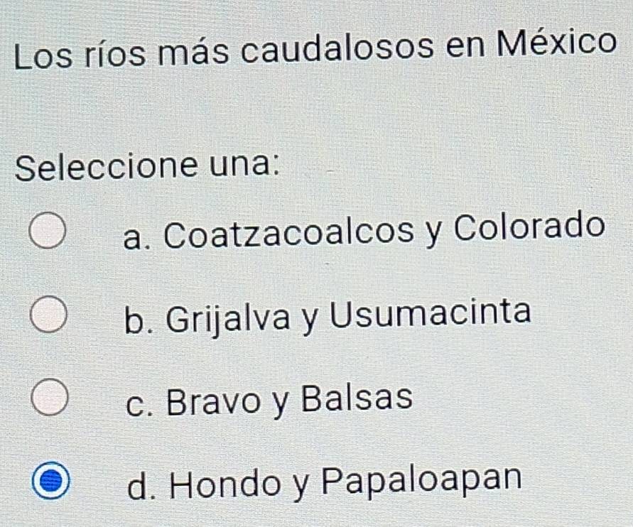 Los ríos más caudalosos en México
Seleccione una:
a. Coatzacoalcos y Colorado
b. Grijalva y Usumacinta
c. Bravo y Balsas
d. Hondo y Papaloapan