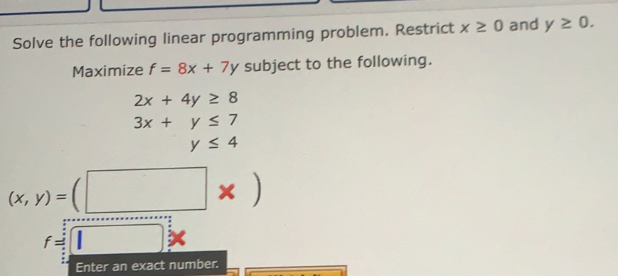 Solve the following linear programming problem. Restrict x≥ 0 and y≥ 0. 
Maximize f=8x+7y subject to the following.
2x+4y≥ 8
3x+y≤ 7
y≤ 4
(x,y)=(□ * )
f=□
Enter an exact number.