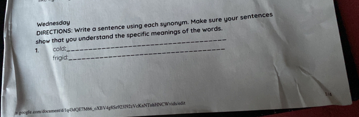Wednesday 
DIRECTIONS: Write a sentence using each synonym. Make sure your sentences 
show that you understand the specific meanings of the words. 
1. cold:_ 
_ 
frigid: 
# google.com/document/d/1q43dQE7M66_oXBV4g8Se923I92zVcKnNTuhHNCWvids/edit 1/4