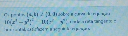 Os pontos (a,b)!= (0,0) sobre a curva de equação
10(x^2+y^2)^2=10(x^2-y^2) , onde a reta tangente é 
horizontal, satisfazem a seguinte equação: