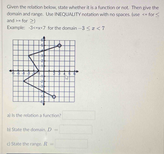 Given the relation below, state whether it is a function or not. Then give the
domain and range. Use INEQUALITY notation with no spaces. (use for ≤
and = for
Example: -3 for the domain -3≤ x<7</tex>
a) Is the relation a function? □
b) State the domain. D=□
c) State the range. R=□