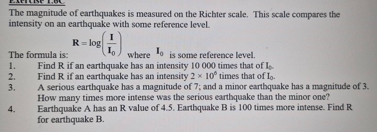 6C 
The magnitude of earthquakes is measured on the Richter scale. This scale compares the 
intensity on an earthquake with some reference level.
R=log (frac II_0)
The formula is: where I_0 is some reference level. 
1. Find R if an earthquake has an intensity 10 000 times that of I_0. 
2. Find R if an earthquake has an intensity 2* 10^6 times that of I_0. 
3. A serious earthquake has a magnitude of 7; and a minor earthquake has a magnitude of 3. 
How many times more intense was the serious earthquake than the minor one? 
4. Earthquake A has an R value of 4.5. Earthquake B is 100 times more intense. Find R
for earthquake B.