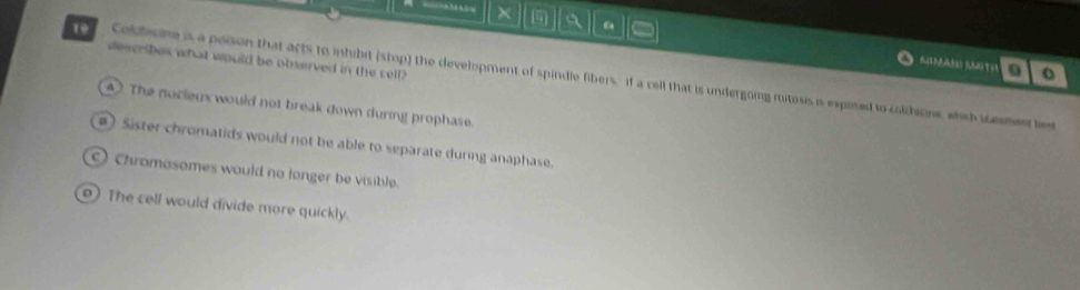 × a
describes what would be observed in the cell?
. o
o7 Colbicne is a poison that acts to inhibit (stop) the development of spindle fibers. If a cell that is undergoing mitoss is exposed to colhione, which smen b
4 ) The nocleus would not break down during prophase.
Sister chromatids would not be able to separate during anaphase.
) Chromasomes would no longer be visible.
) The cell would divide more quickly.