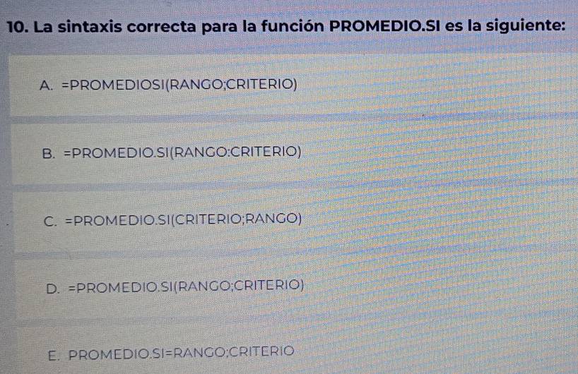 La sintaxis correcta para la función PROMEDIO.SI es la siguiente:
A. =PROMEDIOSI(RANGO;CRITERIO)
B. =PROMEDIO.SI(RANGO:CRITERIO)
C. =PROMEDIO.SI(CRITERIO;RANGO)
D. =PROMEDIO.SI(RANGO;CRITERIO)
E. PROMEDIO.SI=RANGO;CRITERIO