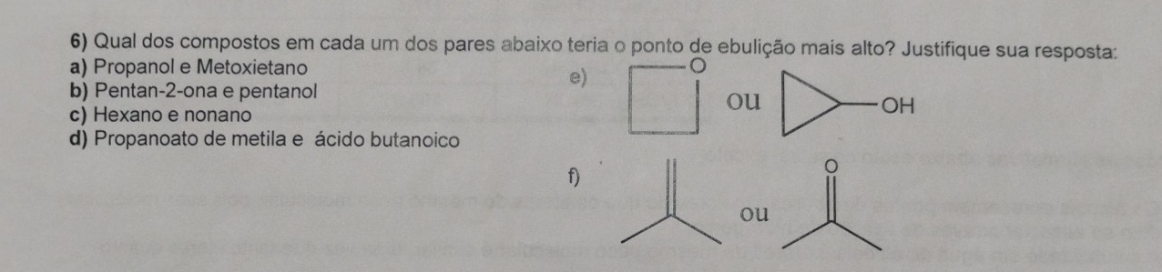 Qual dos compostos em cada um dos pares abaixo teria o ponto de ebulição mais alto? Justifique sua resposta:
a) Propanol e Metoxietano a
e)
b) Pentan -2 -ona e pentanol
ou
c) Hexano e nonano
OH
d) Propanoato de metila e ácido butanoico
f)
ou