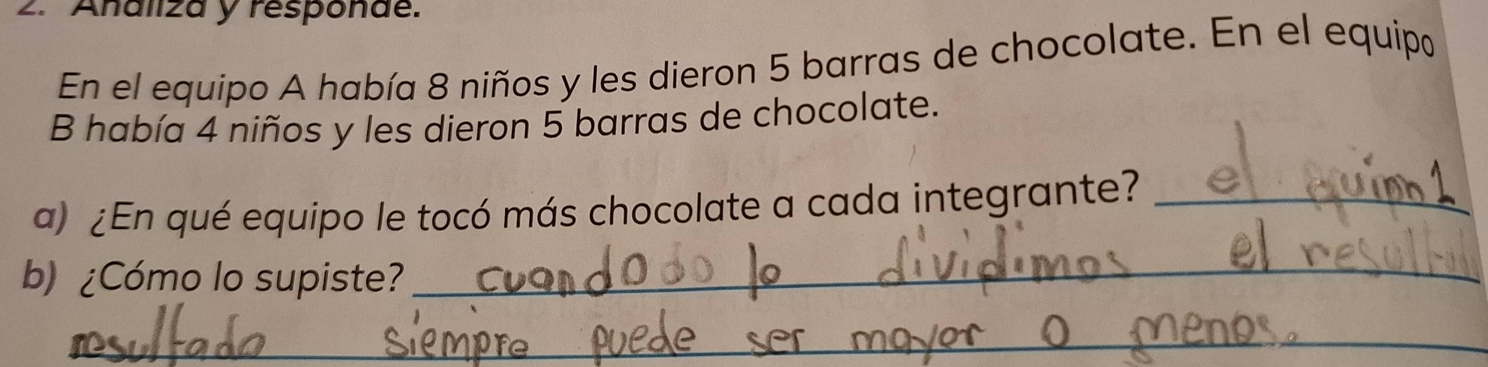 Analiza y responae. 
En el equipo A había 8 niños y les dieron 5 barras de chocolate. En el equipo 
B había 4 niños y les dieron 5 barras de chocolate. 
a) ¿En qué equipo le tocó más chocolate a cada integrante?_ 
b) ¿Cómo lo supiste? 
_ 
_