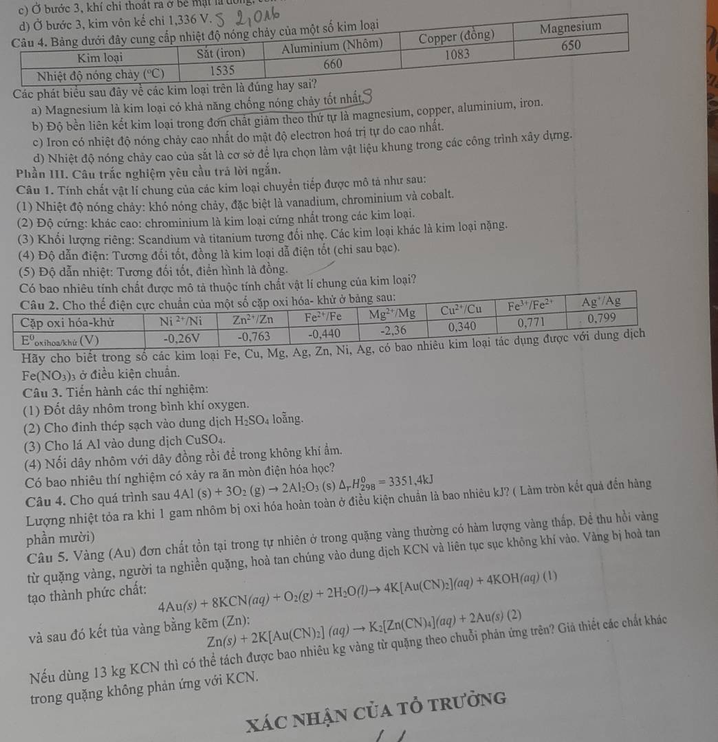 hoát ra ở be mặt là tôn
Các phát biểu sau đây về các kim loại tr
a) Magnesium là kim loại có khả năng chống nóng chảy tốt nhất
b) Độ bền liên kết kim loại trong đơn chất giảm theo thứ tự là magnesium, copper, aluminium, iron.
c) Iron có nhiệt độ nóng chảy cao nhất do mật độ electron hoá trị tự do cao nhất.
d) Nhiệt độ nóng chảy cao của sắt là cơ sở để lựa chọn làm vật liệu khung trong các công trình xây dựng.
Phần III. Câu trắc nghiệm yêu cầu trả lời ngắn.
Câu 1. Tính chất vật lí chung của các kim loại chuyển tiếp được mô tả như sau:
(1) Nhiệt độ nóng chảy: khó nóng chảy, đặc biệt là vanadium, chrominium và cobalt.
(2) Độ cứng: khác cao: chrominium là kim loại cứng nhất trong các kim loại.
(3) Khối lượng riêng: Scandium và titanium tương đổi nhẹ. Các kim loại khác là kim loại nặng.
(4) Độ dẫn điện: Tương đối tốt, đồng là kim loại dẫ điện tốt (chi sau bạc).
(5) Độ dẫn nhiệt: Tương đối tốt, điển hình là đồng.
Có bao nhiêu tính chất được mô tả thuộc tính chất vật lí chung của kim loại?
Hãy cho biết trong số các kim loại Fe, Cu,
Fe(NO_3) 3 ở điều kiện chuẩn.
Câu 3. Tiến hành các thí nghiệm:
(1) Đốt dây nhôm trong bình khí oxygen.
(2) Cho đinh thép sạch vào dung dịch H_2SO_4 loằng.
(3) Cho lá Al vào dung dịch CuSO₄.
(4) Nối dây nhôm với dây đồng rồi để trong không khí ẩm.
Có bao nhiêu thí nghiệm có xảy ra ăn mòn điện hóa học?
Câu 4. Cho quá trình sau 4Al(s)+3O_2(g)to 2Al_2O_3 (s) △ _rH_(298)^0=3351,4kJ
Lượng nhiệt tỏa ra khi 1 gam nhôm bị oxi hóa hoàn toàn ở điều kiện chuẩn là bao nhiêu kJ? ( Làm tròn kết quả đến hàng
Câu 5. Vàng (Au) đơn chất tồn tại trong tự nhiên ở trong quặng vàng thường có hàm lượng vàng thấp, Đề thu hồi vàng
phần mười)
từ quặng vàng, người ta nghiền quặng, hoà tan chúng vào dung dịch KCN và liên tục sục không khí vào. Vàng bị hoả tan
tạo thành phức chất:
4Au(s)+8KCN(aq)+O_2(g)+2H_2O(l)to 4K[Au(CN)_2](aq)+4KOH(aq)(l)
và sau đó kết tủa vàng bằng kẽm (Zn): Zn(s)+2K[Au(CN)_2](aq)to K_2[Zn(CN)_4](aq)+2Au(s)(2)
Nếu dùng 13 kg KCN thì có thể tách được bao nhiêu kg vàng từ quặng theo chuỗi phản ứng trên? Giả thiết các chất khác
trong quặng không phản ứng với KCN.
xác nhận của tổ trưởng