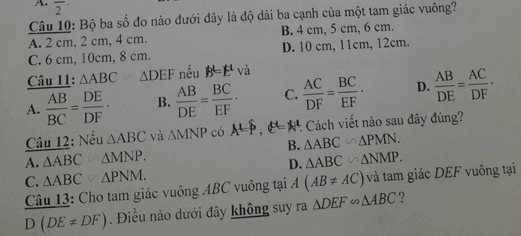 overline 2^((·) 
Câu 10: Bộ ba số đo nào đưới đây là độ dài ba cạnh của một tam giác vuông?
A. 2 cm, 2 cm, 4 cm. B. 4 cm, 5 cm, 6 cm.
C. 6 cm, 10cm, 8 cm. D. 10 cm, 11cm, 12cm.
Câu 11: △ ABC △ DEF nếu B=E^L) và
A.  AB/BC = DE/DF · B.  AB/DE = BC/EF · C.  AC/DF = BC/EF · D.  AB/DE = AC/DF ·
Câu 12: Nếu △ ABC và △ MNP có A=∈t , e^p=N^t. : Cách viết nào sau đây đúng?
B. △ ABC∽ △ PMN.
A. △ ABC △ MNP. △ ABC∽ △ NMP. 
D.
C. △ ABC △ PNM. 
Câu 13: Cho tam giác vuông ABC vuông tại A(AB!= AC) và tam giác DEF vuông tại
D(DE!= DF) Điều nào dưới đây không suy ra △ DEF∽ △ ABC ?