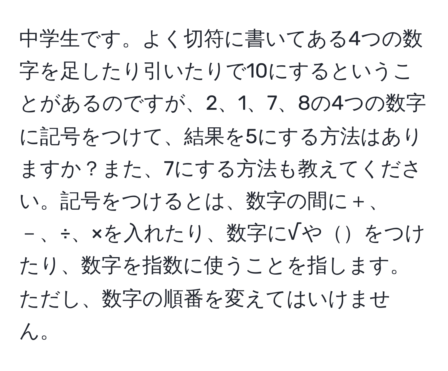 中学生です。よく切符に書いてある4つの数字を足したり引いたりで10にするということがあるのですが、2、1、7、8の4つの数字に記号をつけて、結果を5にする方法はありますか？また、7にする方法も教えてください。記号をつけるとは、数字の間に＋、－、÷、×を入れたり、数字に√やをつけたり、数字を指数に使うことを指します。ただし、数字の順番を変えてはいけません。